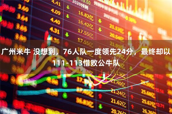广州米牛 没想到，76人队一度领先24分，最终却以111-113惜败公牛队