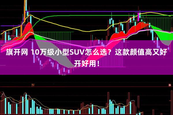 旗开网 10万级小型SUV怎么选？这款颜值高又好开好用！