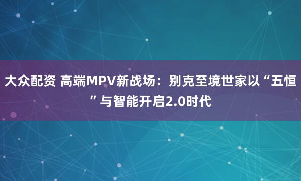 大众配资 高端MPV新战场：别克至境世家以“五恒”与智能开启2.0时代