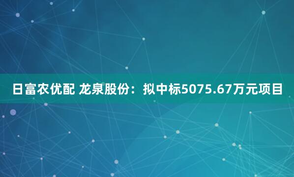 日富农优配 龙泉股份：拟中标5075.67万元项目
