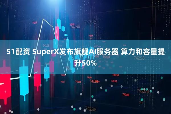 51配资 SuperX发布旗舰AI服务器 算力和容量提升50%