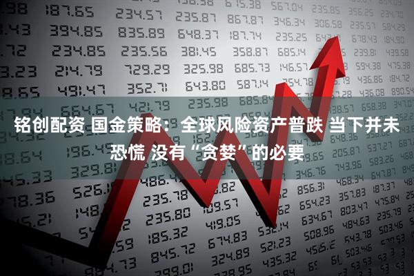 铭创配资 国金策略：全球风险资产普跌 当下并未恐慌 没有“贪婪”的必要