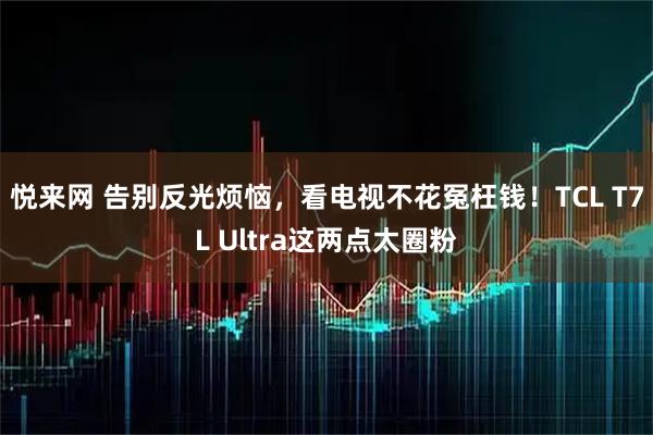 悦来网 告别反光烦恼，看电视不花冤枉钱！TCL T7L Ultra这两点太圈粉