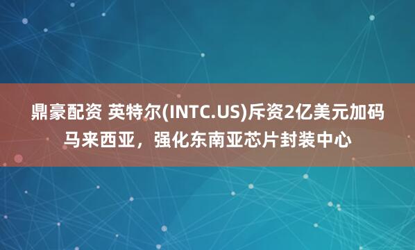 鼎豪配资 英特尔(INTC.US)斥资2亿美元加码马来西亚，强化东南亚芯片封装中心