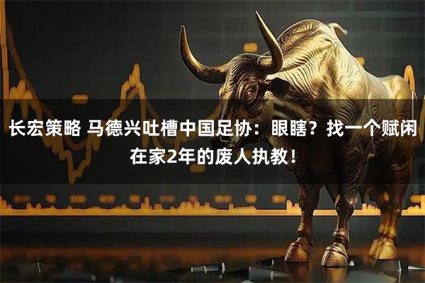 长宏策略 马德兴吐槽中国足协：眼瞎？找一个赋闲在家2年的废人执教！