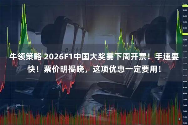 牛领策略 2026F1中国大奖赛下周开票！手速要快！票价明揭晓，这项优惠一定要用！