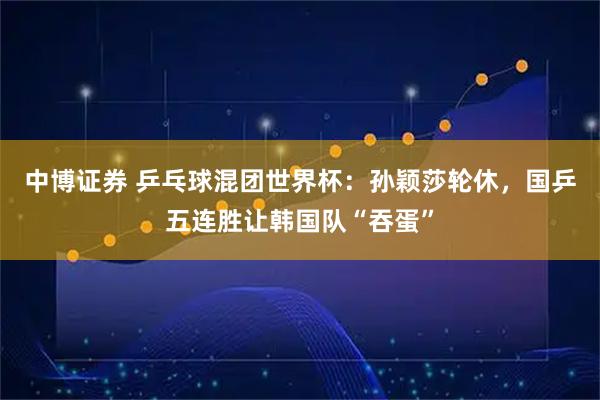中博证券 乒乓球混团世界杯：孙颖莎轮休，国乒五连胜让韩国队“吞蛋”