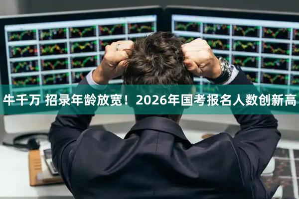 牛千万 招录年龄放宽！2026年国考报名人数创新高