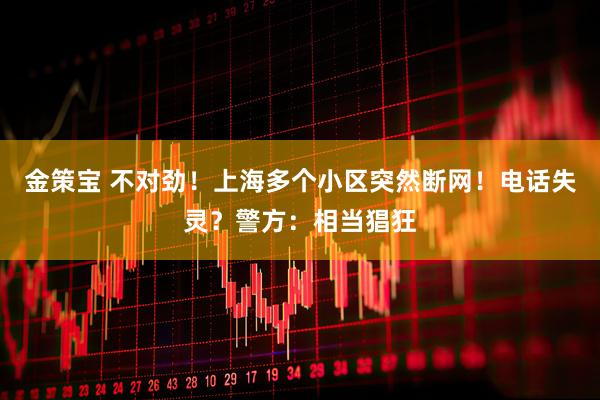 金策宝 不对劲！上海多个小区突然断网！电话失灵？警方：相当猖狂