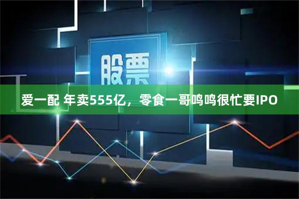 爱一配 年卖555亿，零食一哥鸣鸣很忙要IPO