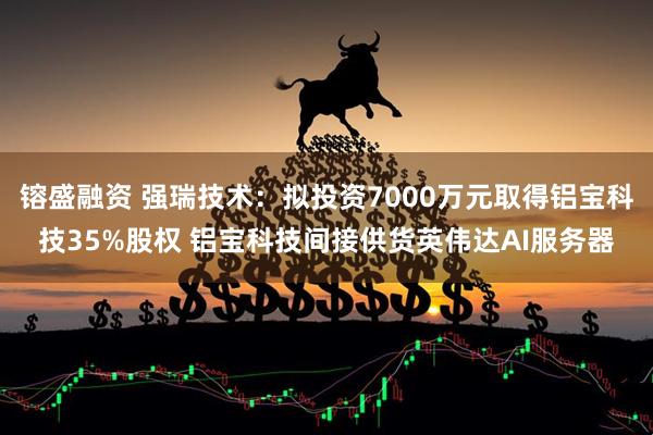 镕盛融资 强瑞技术：拟投资7000万元取得铝宝科技35%股权 铝宝科技间接供货英伟达AI服务器
