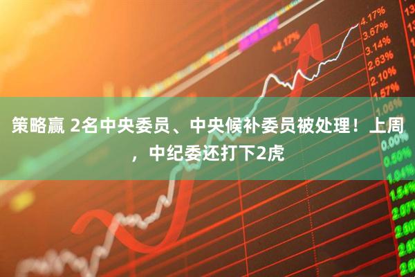 策略赢 2名中央委员、中央候补委员被处理！上周，中纪委还打下2虎