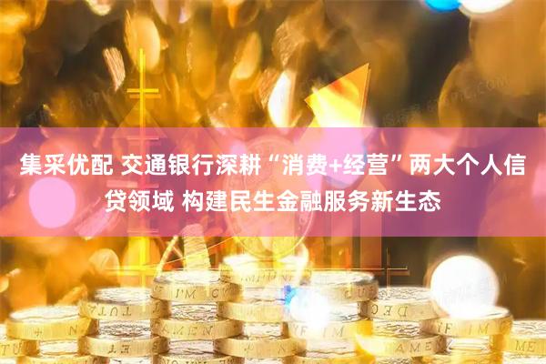 集采优配 交通银行深耕“消费+经营”两大个人信贷领域 构建民生金融服务新生态
