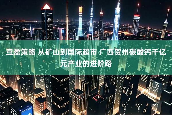 互盈策略 从矿山到国际超市 广西贺州碳酸钙千亿元产业的进阶路