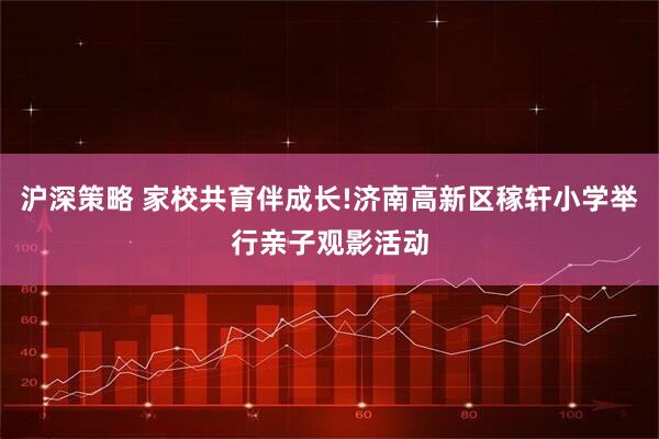 沪深策略 家校共育伴成长!济南高新区稼轩小学举行亲子观影活动