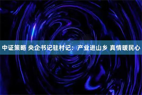 中证策略 央企书记驻村记：产业进山乡 真情暖民心