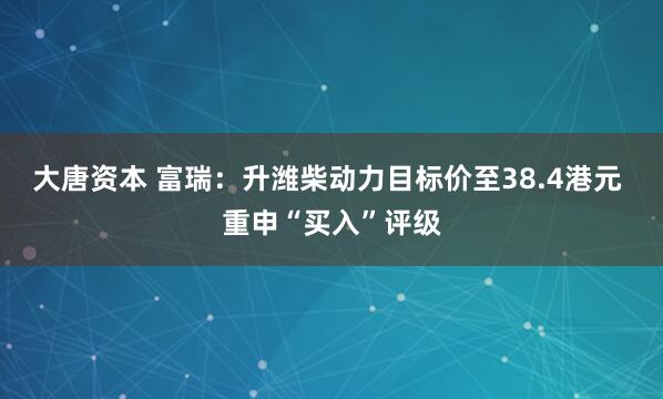大唐资本 富瑞：升潍柴动力目标价至38.4港元 重申“买入”评级
