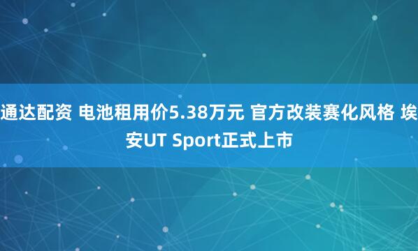 通达配资 电池租用价5.38万元 官方改装赛化风格 埃安UT Sport正式上市