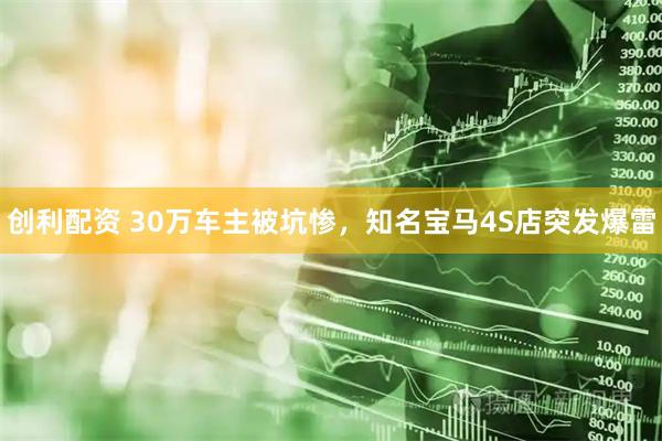 创利配资 30万车主被坑惨，知名宝马4S店突发爆雷