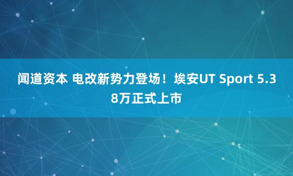 闻道资本 电改新势力登场！埃安UT Sport 5.38万正式上市