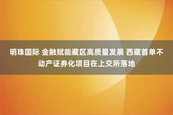 明珠国际 金融赋能藏区高质量发展 西藏首单不动产证券化项目在上交所落地